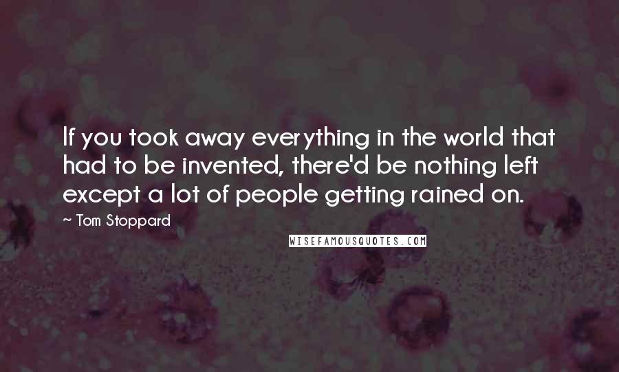 Tom Stoppard Quotes: If you took away everything in the world that had to be invented, there'd be nothing left except a lot of people getting rained on.