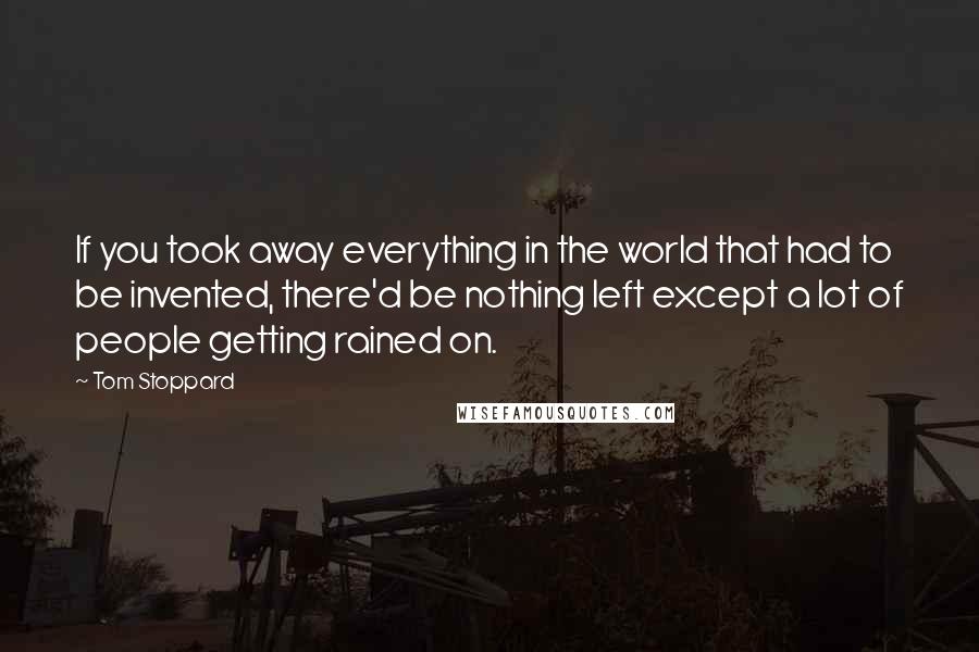 Tom Stoppard Quotes: If you took away everything in the world that had to be invented, there'd be nothing left except a lot of people getting rained on.