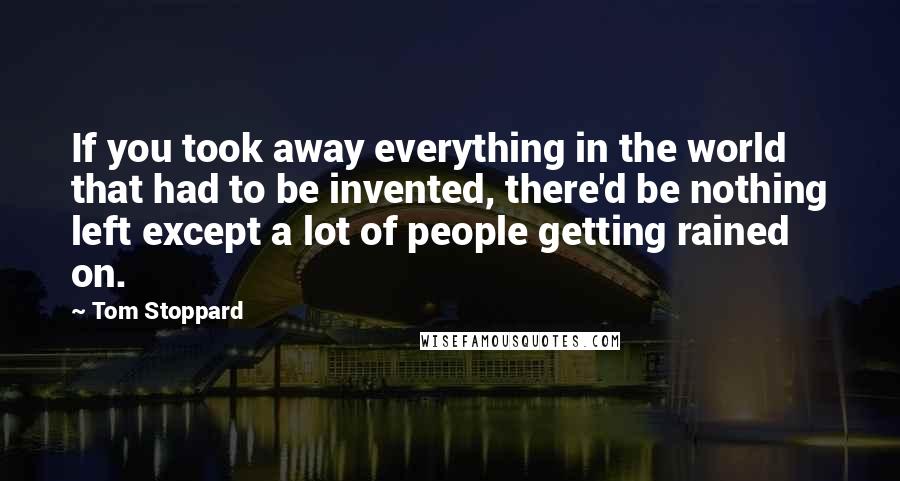 Tom Stoppard Quotes: If you took away everything in the world that had to be invented, there'd be nothing left except a lot of people getting rained on.