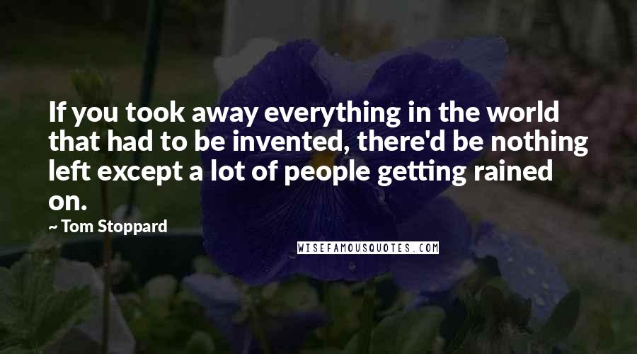 Tom Stoppard Quotes: If you took away everything in the world that had to be invented, there'd be nothing left except a lot of people getting rained on.
