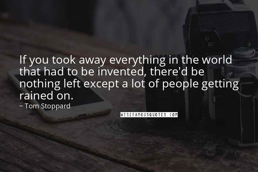 Tom Stoppard Quotes: If you took away everything in the world that had to be invented, there'd be nothing left except a lot of people getting rained on.