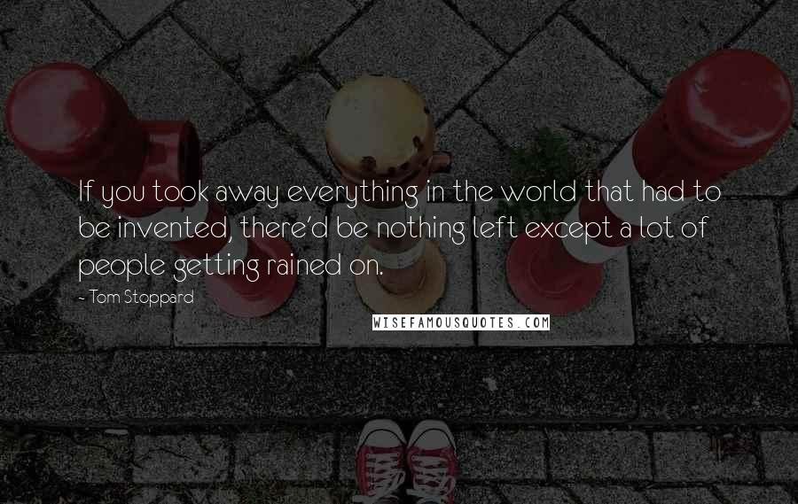 Tom Stoppard Quotes: If you took away everything in the world that had to be invented, there'd be nothing left except a lot of people getting rained on.