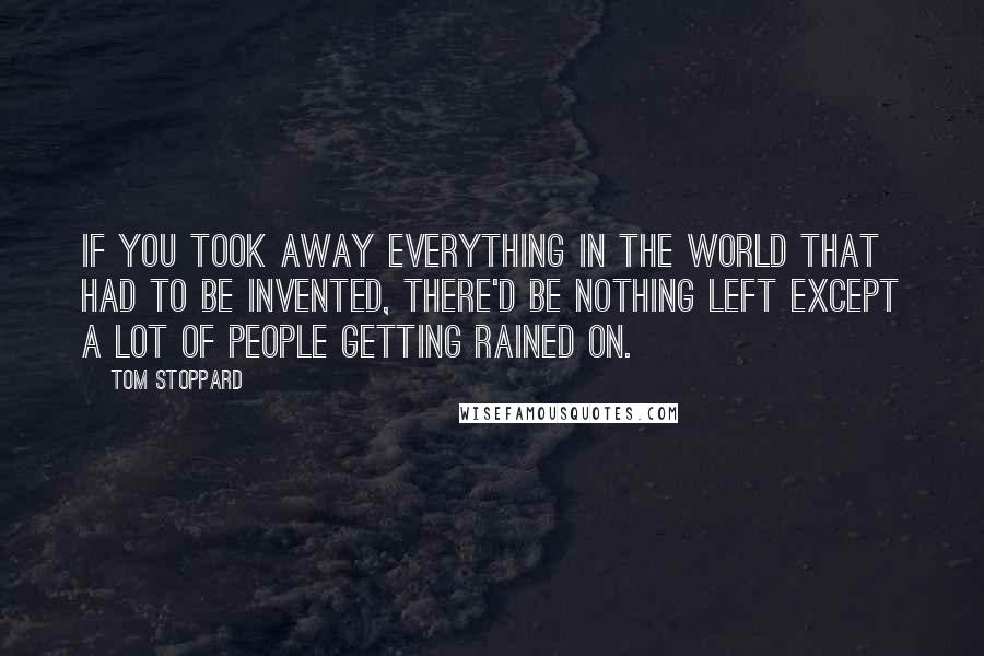 Tom Stoppard Quotes: If you took away everything in the world that had to be invented, there'd be nothing left except a lot of people getting rained on.