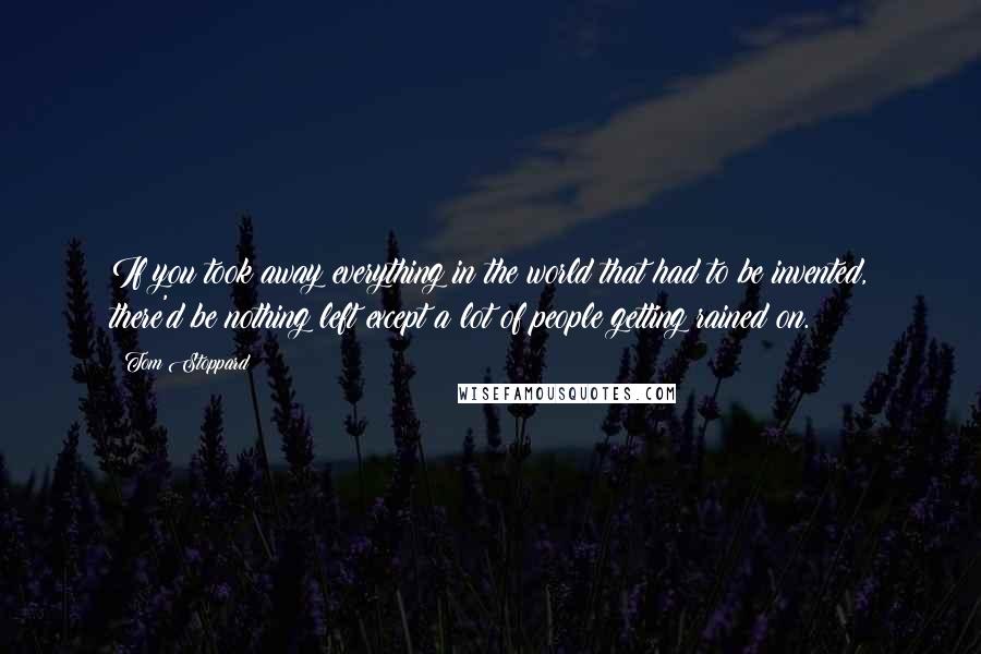 Tom Stoppard Quotes: If you took away everything in the world that had to be invented, there'd be nothing left except a lot of people getting rained on.
