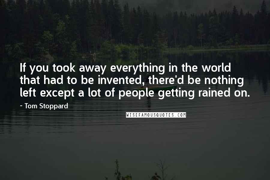 Tom Stoppard Quotes: If you took away everything in the world that had to be invented, there'd be nothing left except a lot of people getting rained on.