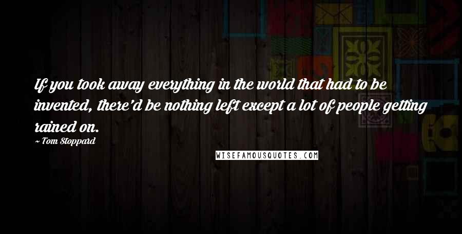 Tom Stoppard Quotes: If you took away everything in the world that had to be invented, there'd be nothing left except a lot of people getting rained on.