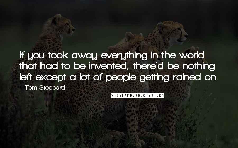 Tom Stoppard Quotes: If you took away everything in the world that had to be invented, there'd be nothing left except a lot of people getting rained on.
