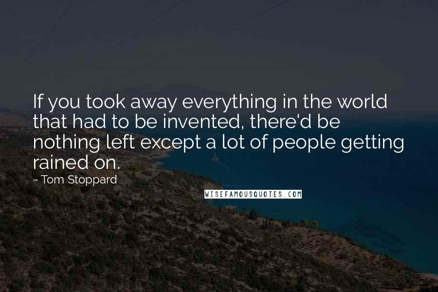 Tom Stoppard Quotes: If you took away everything in the world that had to be invented, there'd be nothing left except a lot of people getting rained on.