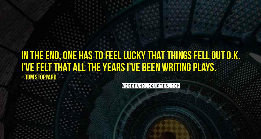 Tom Stoppard Quotes: In the end, one has to feel lucky that things fell out O.K. I've felt that all the years I've been writing plays.
