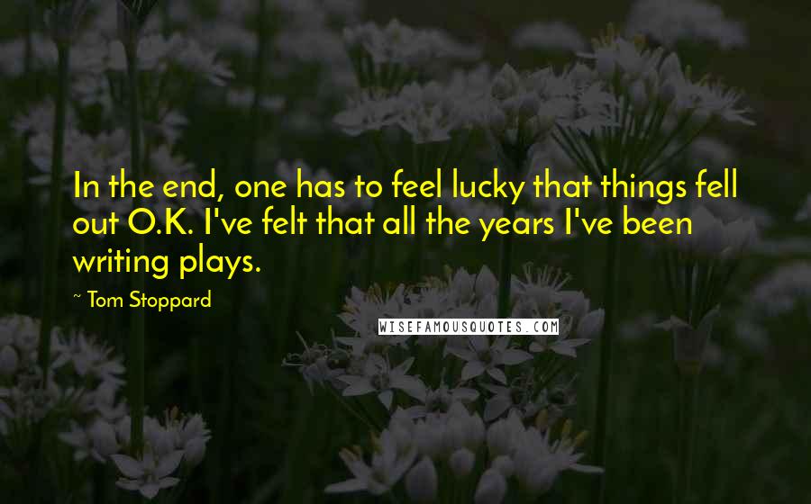 Tom Stoppard Quotes: In the end, one has to feel lucky that things fell out O.K. I've felt that all the years I've been writing plays.