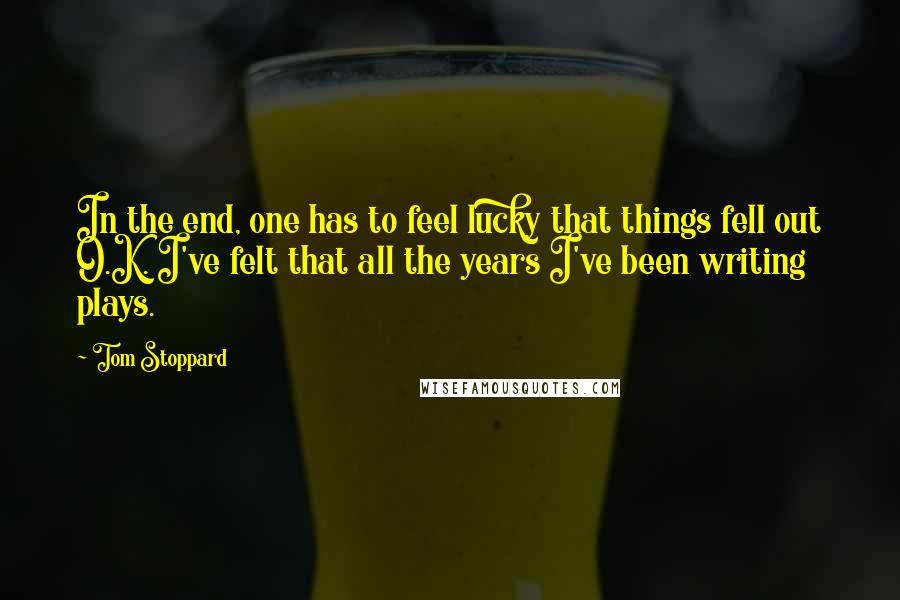 Tom Stoppard Quotes: In the end, one has to feel lucky that things fell out O.K. I've felt that all the years I've been writing plays.