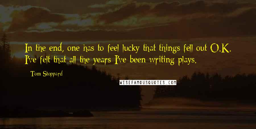 Tom Stoppard Quotes: In the end, one has to feel lucky that things fell out O.K. I've felt that all the years I've been writing plays.