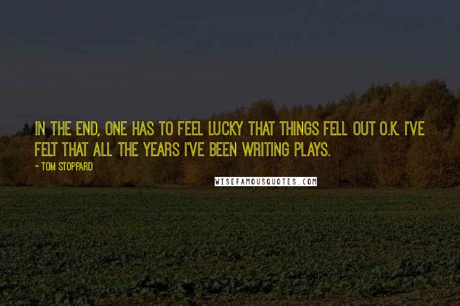 Tom Stoppard Quotes: In the end, one has to feel lucky that things fell out O.K. I've felt that all the years I've been writing plays.