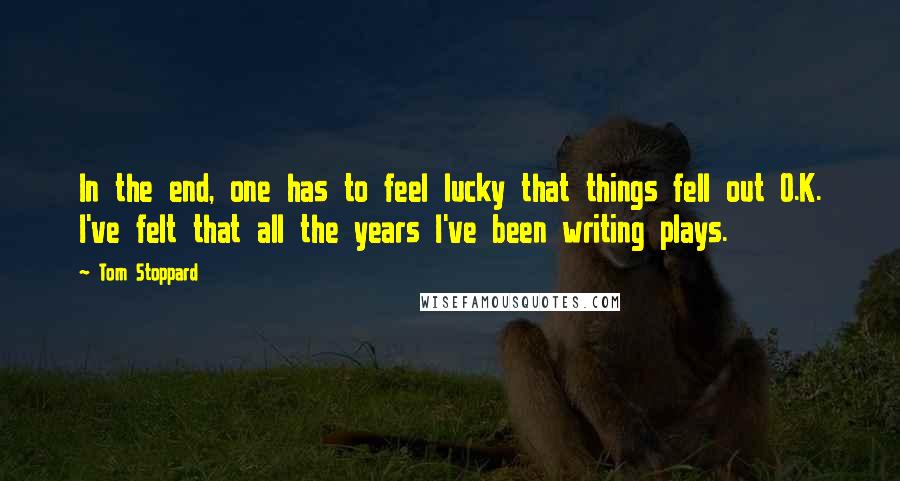 Tom Stoppard Quotes: In the end, one has to feel lucky that things fell out O.K. I've felt that all the years I've been writing plays.