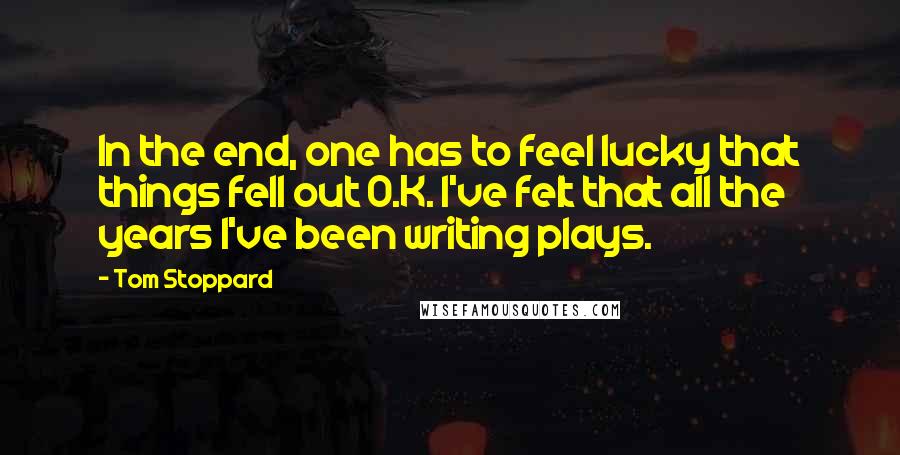 Tom Stoppard Quotes: In the end, one has to feel lucky that things fell out O.K. I've felt that all the years I've been writing plays.