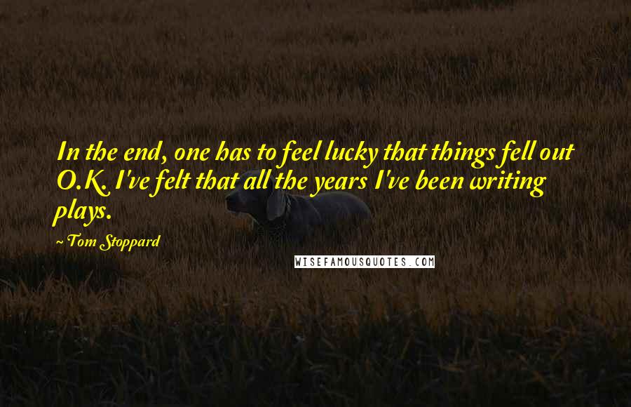 Tom Stoppard Quotes: In the end, one has to feel lucky that things fell out O.K. I've felt that all the years I've been writing plays.