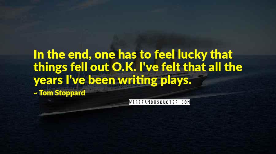 Tom Stoppard Quotes: In the end, one has to feel lucky that things fell out O.K. I've felt that all the years I've been writing plays.