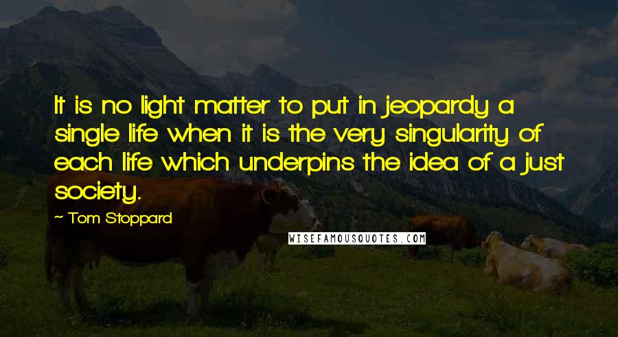 Tom Stoppard Quotes: It is no light matter to put in jeopardy a single life when it is the very singularity of each life which underpins the idea of a just society.