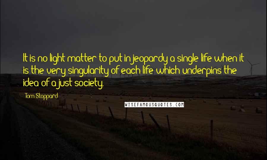 Tom Stoppard Quotes: It is no light matter to put in jeopardy a single life when it is the very singularity of each life which underpins the idea of a just society.
