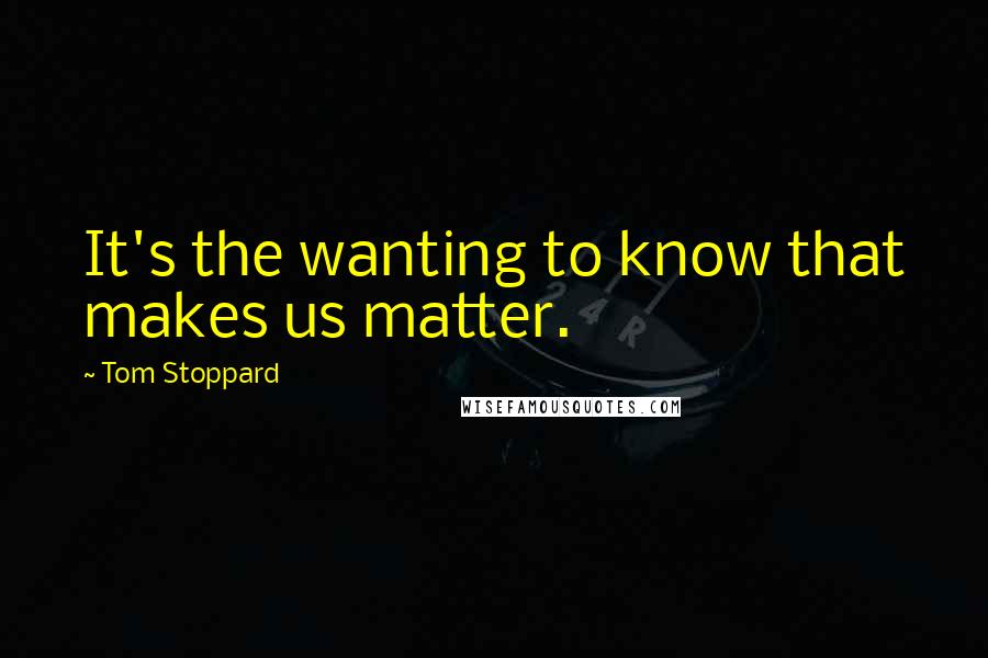 Tom Stoppard Quotes: It's the wanting to know that makes us matter.