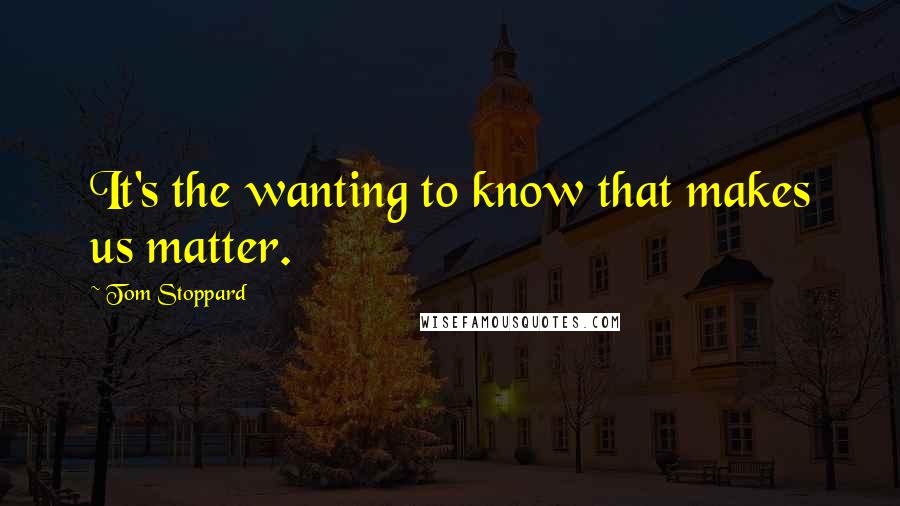 Tom Stoppard Quotes: It's the wanting to know that makes us matter.