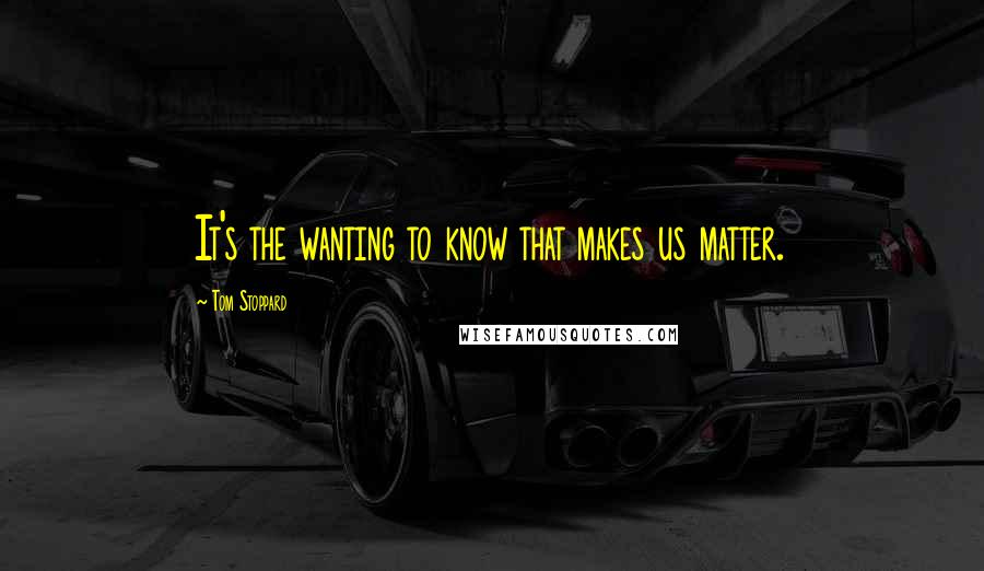 Tom Stoppard Quotes: It's the wanting to know that makes us matter.