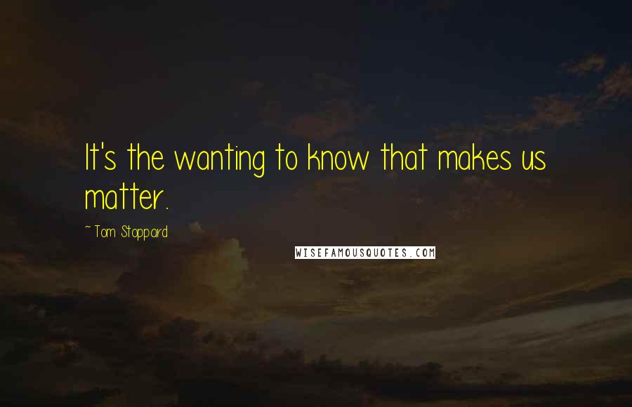 Tom Stoppard Quotes: It's the wanting to know that makes us matter.