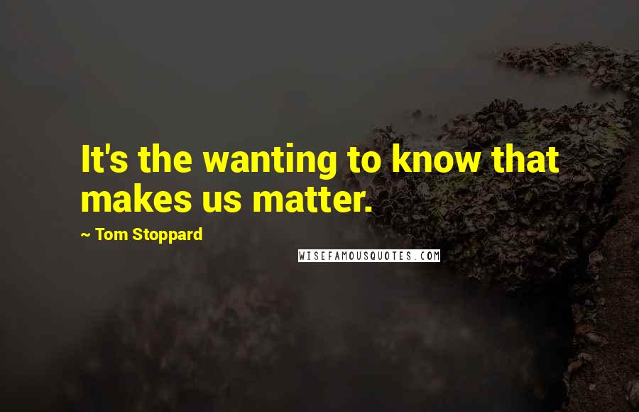 Tom Stoppard Quotes: It's the wanting to know that makes us matter.