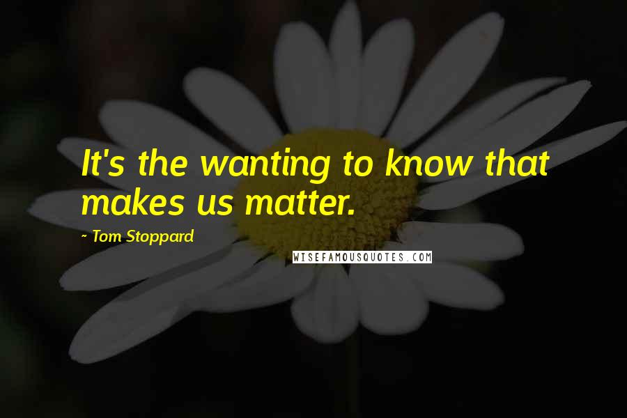 Tom Stoppard Quotes: It's the wanting to know that makes us matter.