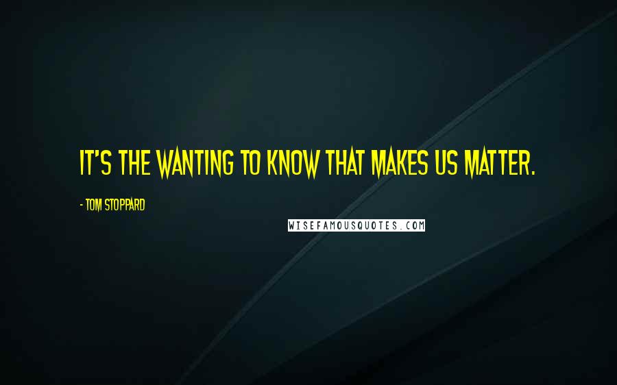 Tom Stoppard Quotes: It's the wanting to know that makes us matter.