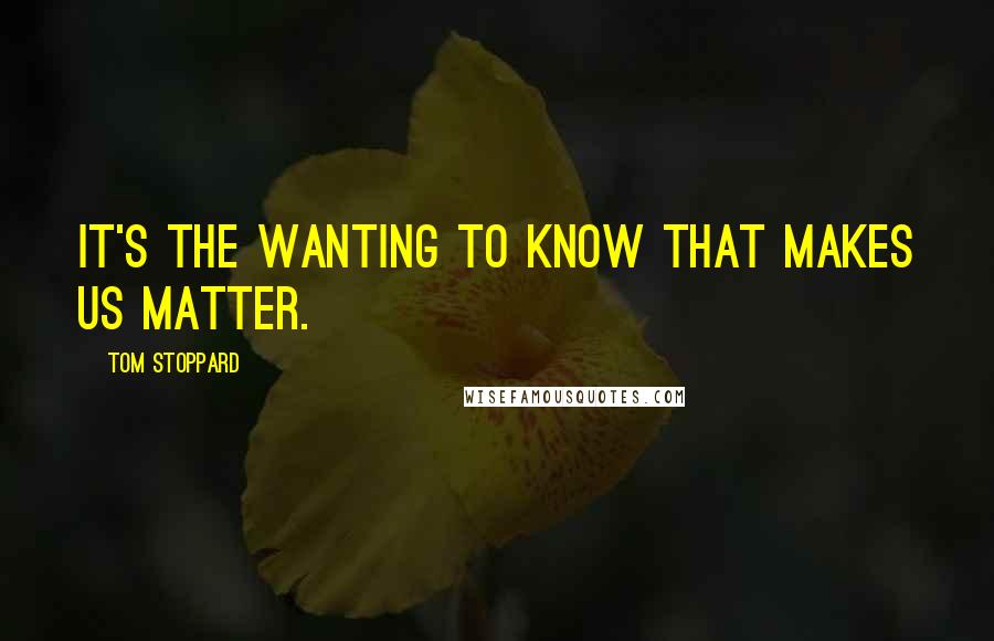 Tom Stoppard Quotes: It's the wanting to know that makes us matter.