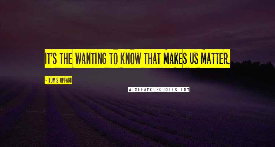 Tom Stoppard Quotes: It's the wanting to know that makes us matter.