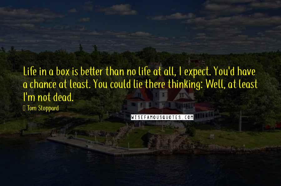 Tom Stoppard Quotes: Life in a box is better than no life at all, I expect. You'd have a chance at least. You could lie there thinking: Well, at least I'm not dead.