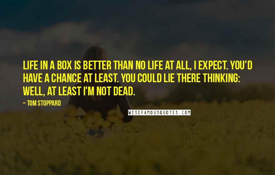 Tom Stoppard Quotes: Life in a box is better than no life at all, I expect. You'd have a chance at least. You could lie there thinking: Well, at least I'm not dead.