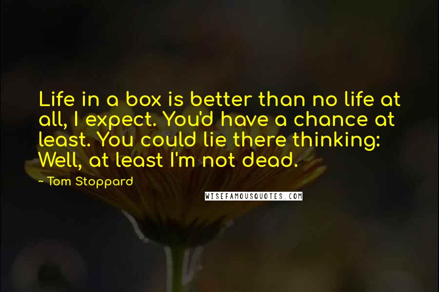 Tom Stoppard Quotes: Life in a box is better than no life at all, I expect. You'd have a chance at least. You could lie there thinking: Well, at least I'm not dead.