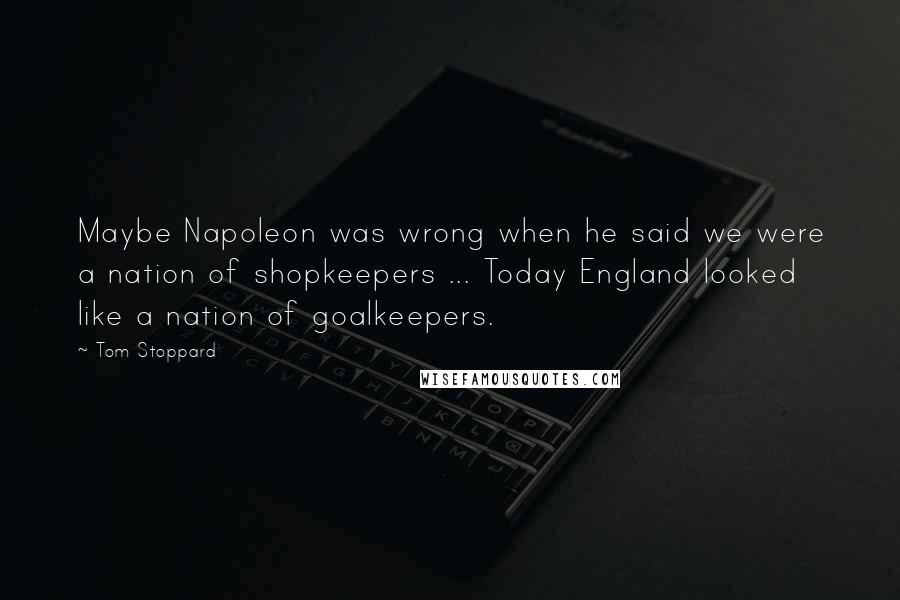 Tom Stoppard Quotes: Maybe Napoleon was wrong when he said we were a nation of shopkeepers ... Today England looked like a nation of goalkeepers.