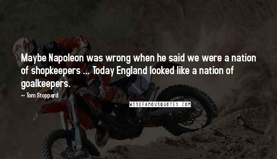 Tom Stoppard Quotes: Maybe Napoleon was wrong when he said we were a nation of shopkeepers ... Today England looked like a nation of goalkeepers.