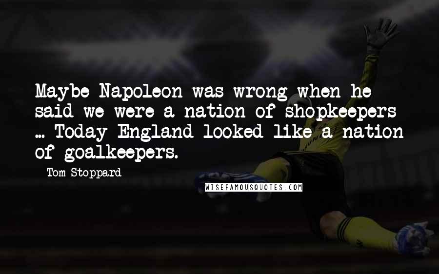 Tom Stoppard Quotes: Maybe Napoleon was wrong when he said we were a nation of shopkeepers ... Today England looked like a nation of goalkeepers.