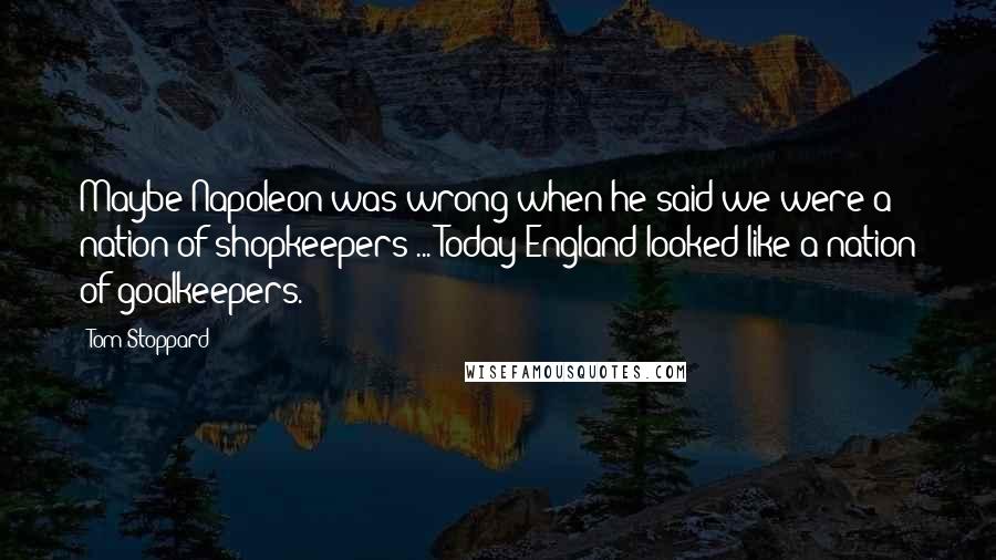 Tom Stoppard Quotes: Maybe Napoleon was wrong when he said we were a nation of shopkeepers ... Today England looked like a nation of goalkeepers.