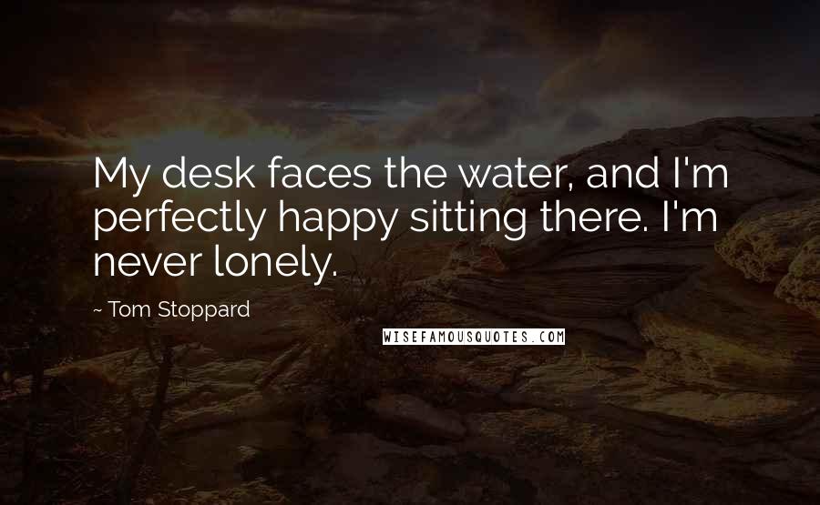 Tom Stoppard Quotes: My desk faces the water, and I'm perfectly happy sitting there. I'm never lonely.