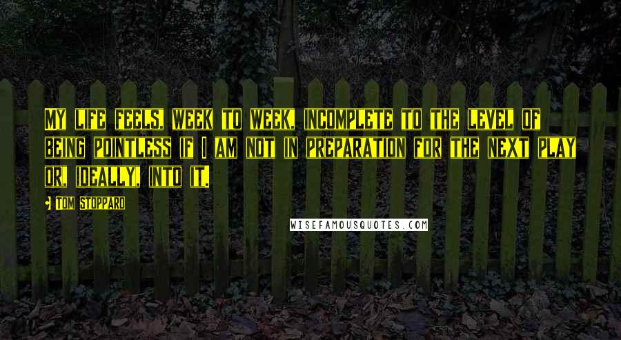 Tom Stoppard Quotes: My life feels, week to week, incomplete to the level of being pointless if I am not in preparation for the next play or, ideally, into it.