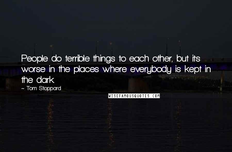 Tom Stoppard Quotes: People do terrible things to each other, but it's worse in the places where everybody is kept in the dark.