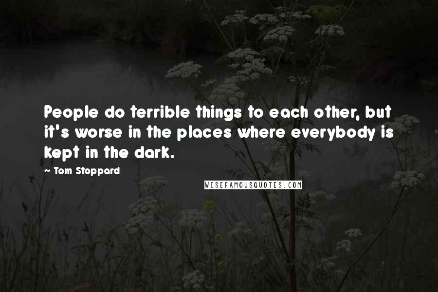 Tom Stoppard Quotes: People do terrible things to each other, but it's worse in the places where everybody is kept in the dark.