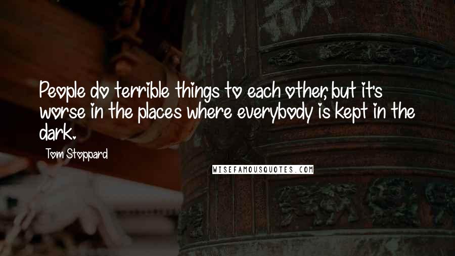 Tom Stoppard Quotes: People do terrible things to each other, but it's worse in the places where everybody is kept in the dark.