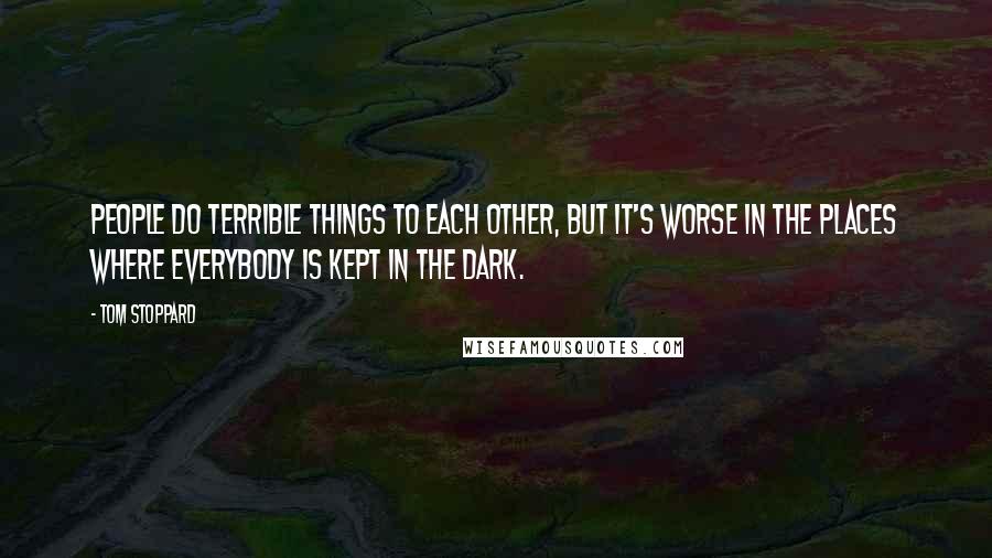 Tom Stoppard Quotes: People do terrible things to each other, but it's worse in the places where everybody is kept in the dark.