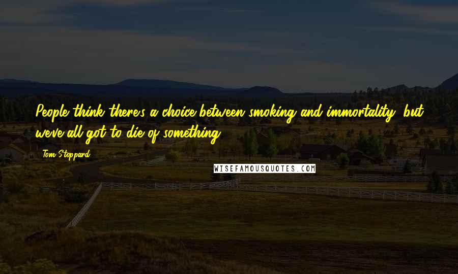 Tom Stoppard Quotes: People think there's a choice between smoking and immortality, but we've all got to die of something.