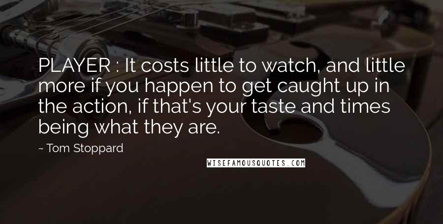 Tom Stoppard Quotes: PLAYER : It costs little to watch, and little more if you happen to get caught up in the action, if that's your taste and times being what they are.