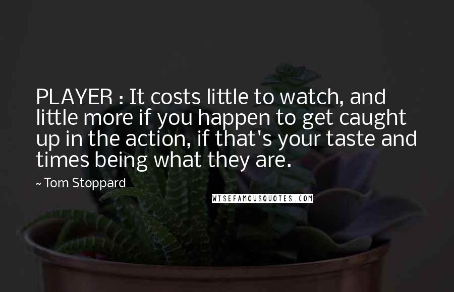 Tom Stoppard Quotes: PLAYER : It costs little to watch, and little more if you happen to get caught up in the action, if that's your taste and times being what they are.