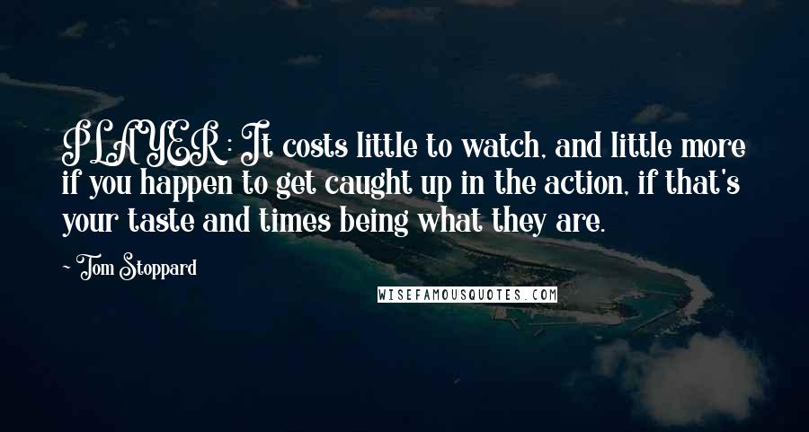 Tom Stoppard Quotes: PLAYER : It costs little to watch, and little more if you happen to get caught up in the action, if that's your taste and times being what they are.