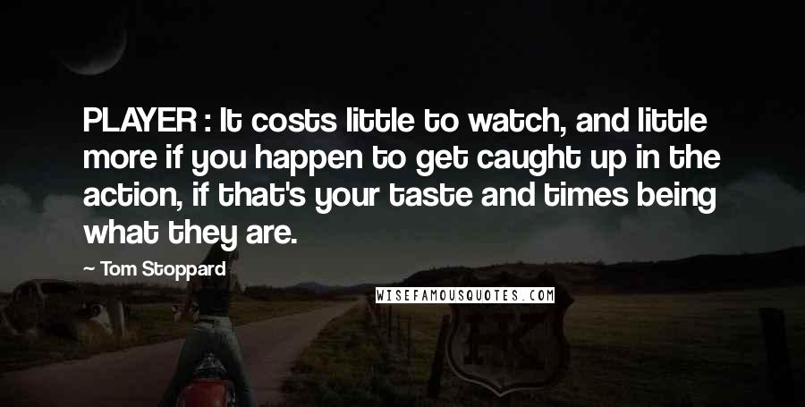 Tom Stoppard Quotes: PLAYER : It costs little to watch, and little more if you happen to get caught up in the action, if that's your taste and times being what they are.